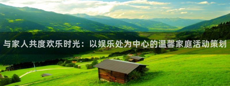 门徒娱乐4开户：与家人共度欢乐时光：以娱乐处为中心的温馨家庭活动策划