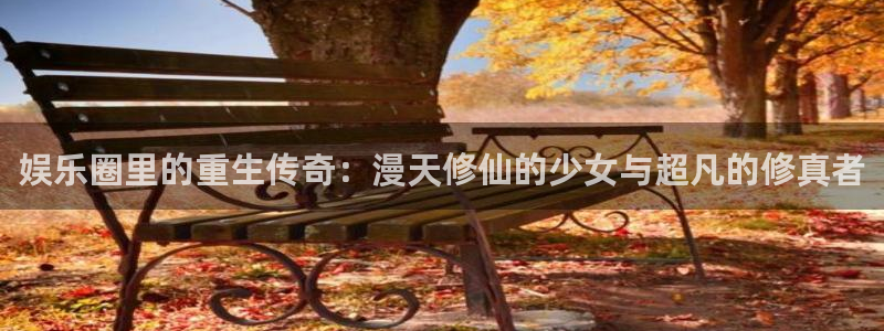 门徒娱乐体育注册：娱乐圈里的重生传奇：漫天修仙的少女与超凡的修真者